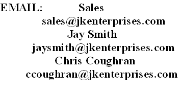 EMAIL:           Sales
             sales@jkenterprises.com
                     Jay Smith
          jaysmith@jkenterprises.com
                 Chris Coughran
        ccoughran@jkenterprises.com
