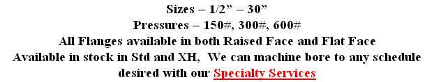 Sizes – 1/2” – 30”
Pressures – 150#, 300#, 600#
All Flanges available in both Raised Face and Flat Face
Available in stock in Std and XH,  We can machine bore to any schedule desired with our Specialty Services
